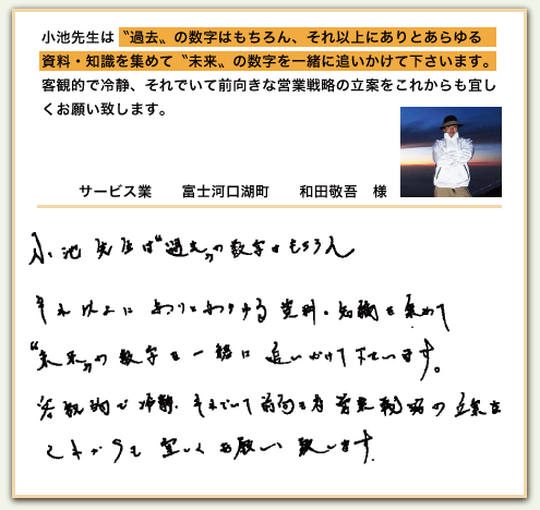 小池先生は〝過去〟の数字はもちろん、それ以上にありとあらゆる資料・知識を集めて〝未来〟の数字を一緒に追いかけて下さいます。客観的で冷静、それでいて前向きな営業戦略の立案をこれからも宜しくお願い致します。 小池先生は〝過去〟の数字はもちろん、それ以上にありとあらゆる資料・知識を集めて〝未来〟の数字を一緒に追いかけて下さいます。客観的で冷静、それでいて前向きな営業戦略の立案をこれからも宜しくお願い致します。